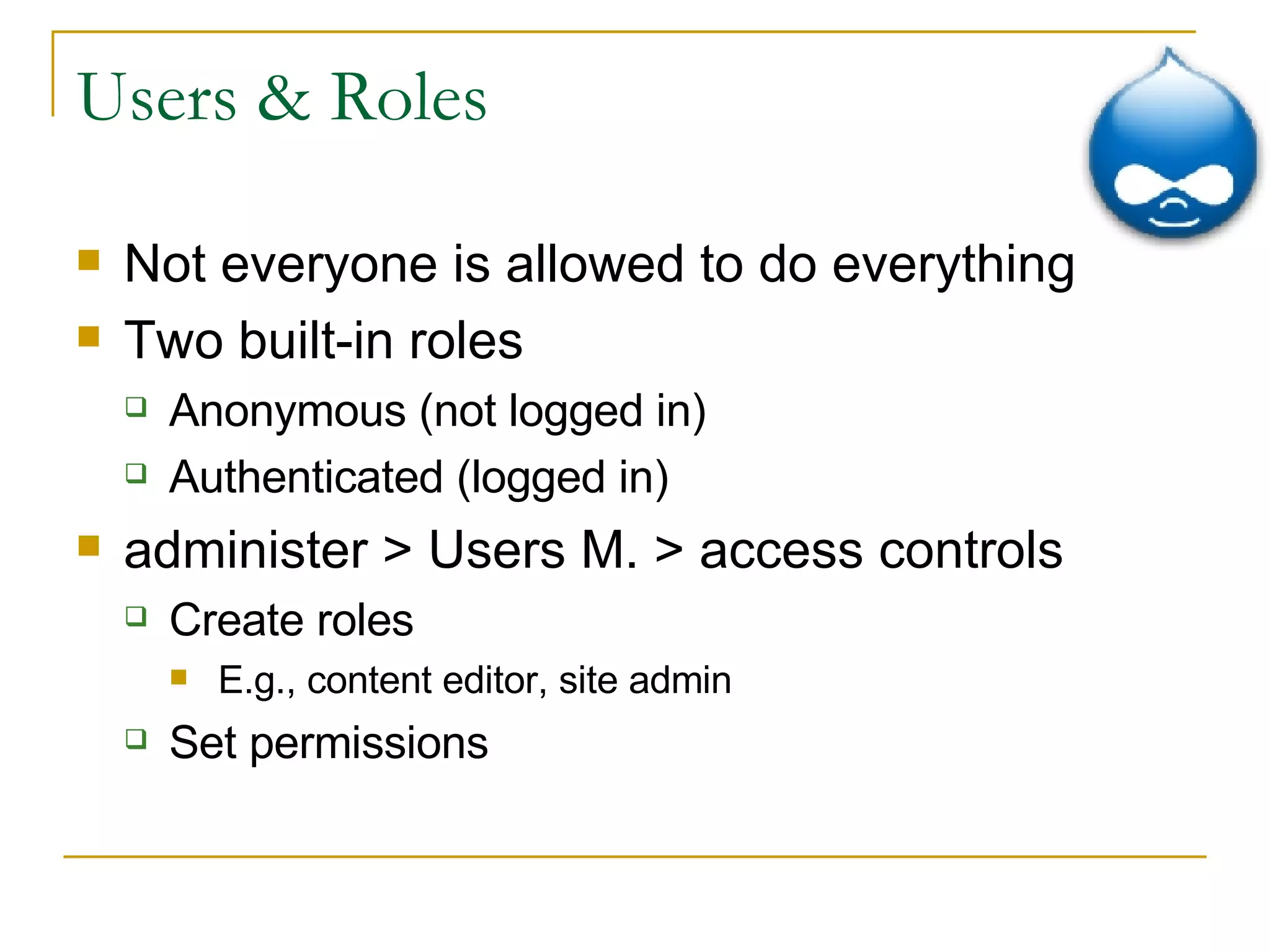 Users & Roles Not everyone is allowed to do everything Two built-in roles Anonymous (not logged in) Authenticated (logged in) administer > Users M. > access controls Create roles E.g., content editor, site admin Set permissions 