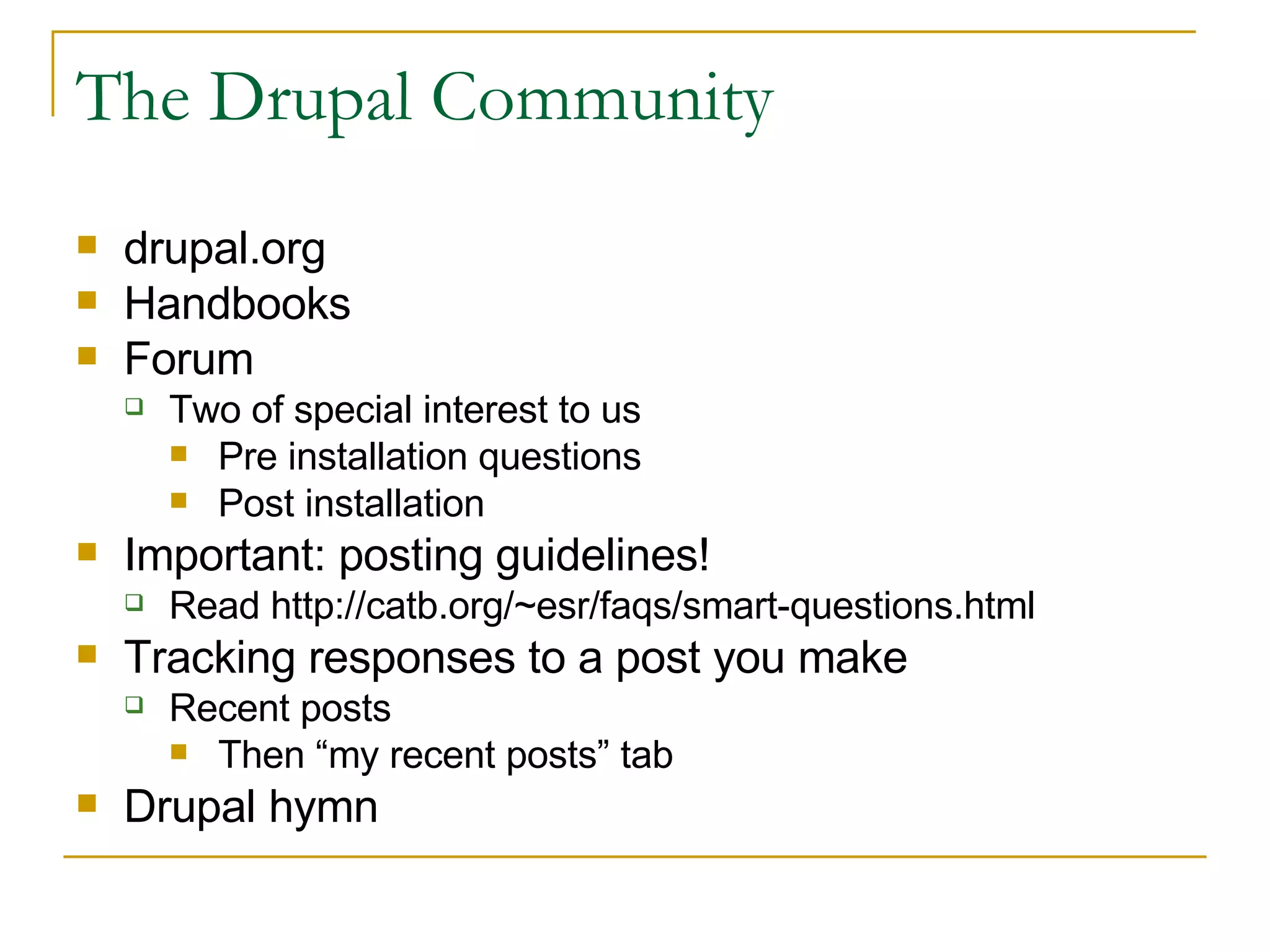 The Drupal Community drupal.org Handbooks Forum Two of special interest to us Pre installation questions Post installation Important: posting guidelines! Read http://catb.org/~esr/faqs/smart-questions.html Tracking responses to a post you make Recent posts Then “my recent posts” tab Drupal hymn 