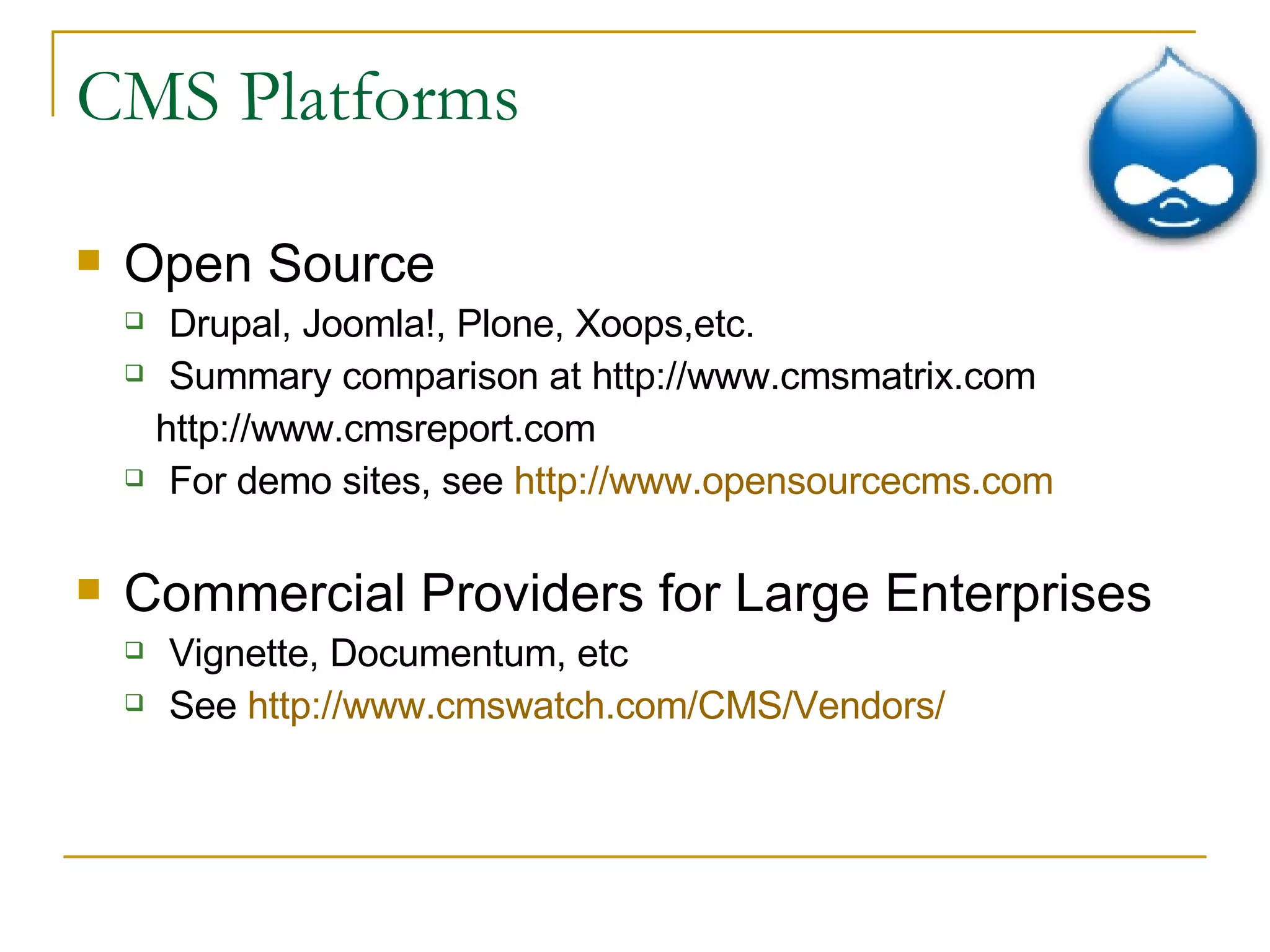 CMS Platforms Open Source Drupal, Joomla!, Plone, Xoops,etc. Summary comparison at http://www.cmsmatrix.com http://www.cmsreport.com  For demo sites, see  http://www.opensourcecms.com Commercial Providers for Large Enterprises Vignette, Documentum, etc See  http:// www.cmswatch.com /CMS/Vendors/ 