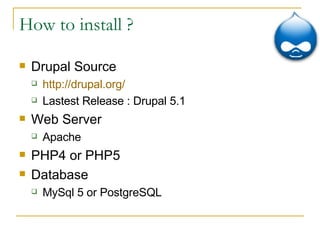 How to install ? Drupal Source  http://drupal.org/ Lastest Release : Drupal 5.1 Web Server Apache PHP4 or PHP5 Database MySql 5 or PostgreSQL 