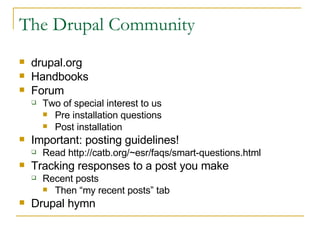 The Drupal Community drupal.org Handbooks Forum Two of special interest to us Pre installation questions Post installation Important: posting guidelines! Read http://catb.org/~esr/faqs/smart-questions.html Tracking responses to a post you make Recent posts Then “my recent posts” tab Drupal hymn 