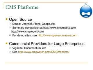 CMS Platforms Open Source Drupal, Joomla!, Plone, Xoops,etc. Summary comparison at http://www.cmsmatrix.com http://www.cmsreport.com  For demo sites, see  http://www.opensourcecms.com Commercial Providers for Large Enterprises Vignette, Documentum, etc See  http:// www.cmswatch.com /CMS/Vendors/ 