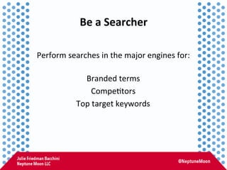 Be	
  a	
  Searcher	
  
Perform	
  searches	
  in	
  the	
  major	
  engines	
  for:	
  
	
  
Branded	
  terms	
  
Compe:t...