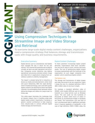 Using Compression Techniques to
Streamline Image and Video Storage
and Retrieval
To overcome large-scale digital media content challenges, organizations
need a compression strategy that balances storage and transmission
costs with image quality and business requirements.
Executive Summary
Digital devices such as smartphones and tablets
have changed the way in which we live and
interact. This channel has paved the way to digitize
virtually all work and play operations and activi-
ties. Companies across industries now digitize
operational and process-oriented content, image
and video form, in applications ranging from sur-
veillance systems to identity management.
The impact is already being felt in industries as
diverse as media and entertainment, online retail
and social networking. With the rapid develop-
ment in mobile technology, users now want quality
digital content to be delivered to these new digital
channels. Accommodating these demands means
delivering images and videos on a large scale in a
timely way.
This white paper illustrates the challenges that
all industry players face in handling large-scale
digital media content. Importantly, it proposes a
generic solution architecture to help organiza-
tions industry-wide to achieve efficient digital
media storage and transmission.
Digital Content Challenges
To meet customers’ increasingly digital content
demands, organizations need more cost-effec-
tive and secure ways to store, retrieve and share
assets. The cost of warehousing digital content
increases exponentially with the size/scale of the
organization. As such, bigger companies incur
greater costs to warehouse digital content.
The Bottom Line
The storage and transmission of digital images
and video has proven to be very expensive. Figure
1 shows the size of a standard definition (720 X
480 X 24bit) video of one hour’s length.
For example, a standard definition video of
100GB+ costs roughly $252 per year to store and
transmit via a cloud service such as Windows
Azure.1
The cost could run into hundreds of
thousands of dollars when hours of videos or
thousands of uncompressed images in terabytes
are stored. The transmission cost and time of
such uncompressed data is additional overhead,
since it requires gigabytes of bandwidth. In the
case of high definition (1920 X 1080) video, the
• Cognizant 20-20 Insights
cognizant 20-20 insights | may 2014
 