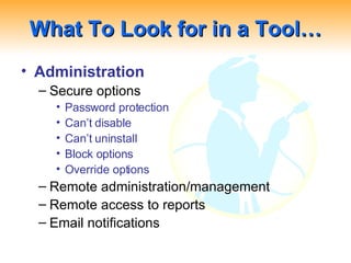 What To Look for in a Tool… Administration Secure options Password protection Can’t disable Can’t uninstall Block options Override options Remote administration/management Remote access to reports Email notifications 