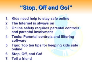 “ Stop, Off and Go!” Kids need help to stay safe online The Internet is always on Online safety requires parental controls and parental involvment Tools: Parental controls and filtering software Tips: Top ten tips for keeping kids safe online Stop, Off, and Go! Tell a friend 