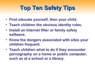 Top Ten Safety Tips First educate yourself, then your child. Teach children the obvious identity rules. Install an Internet filter or family safety software. Know the dangers associated with sites your children frequent. Teach children what to do if they encounter pornography on a home or public computer, such as at a school or a library. 