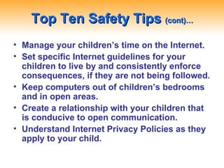 Top Ten Safety Tips  (cont)… Manage your children’s time on the Internet. Set specific Internet guidelines for your children to live by and consistently enforce consequences, if they are not being followed. Keep computers out of children’s bedrooms and in open areas. Create a relationship with your children that is conducive to open communication. Understand Internet Privacy Policies as they apply to your child. 