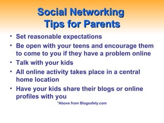 Social Networking  Tips for Parents Set reasonable expectations Be open with your teens and encourage them to come to you if they have a problem online Talk with your kids All online activity takes place in a central home location Have your kids share their blogs or online profiles with you *Above from Blogsafely.com 