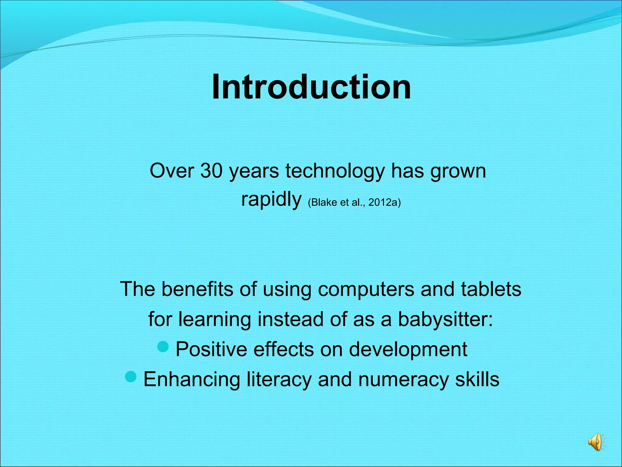 Introduction
Over 30 years technology has grown
rapidly (Blake et al., 2012a)
The benefits of using computers and tablets
for learning instead of as a babysitter:
Positive effects on development
Enhancing literacy and numeracy skills
 