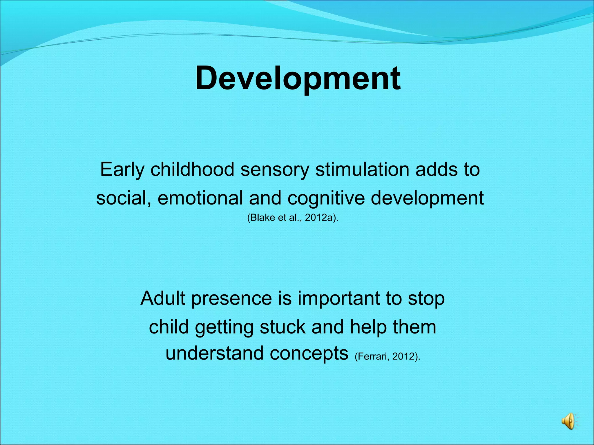 Development
Early childhood sensory stimulation adds to
social, emotional and cognitive development
(Blake et al., 2012a).
Adult presence is important to stop
child getting stuck and help them
understand concepts (Ferrari, 2012).
 
