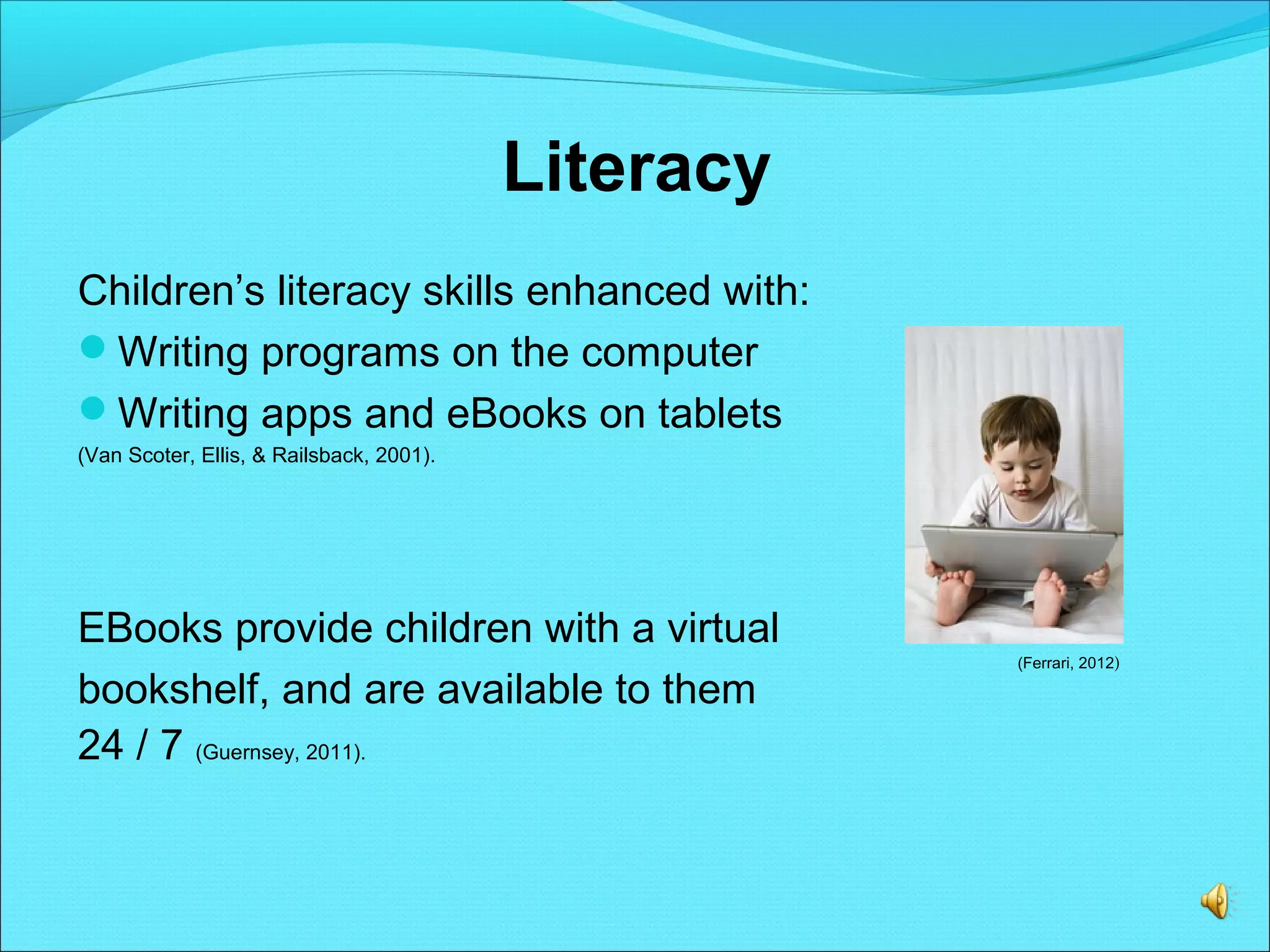 Literacy
Children’s literacy skills enhanced with:
Writing programs on the computer
Writing apps and eBooks on tablets
(Van Scoter, Ellis, & Railsback, 2001).
EBooks provide children with a virtual
bookshelf, and are available to them
24 / 7 (Guernsey, 2011).
(Ferrari, 2012)
 