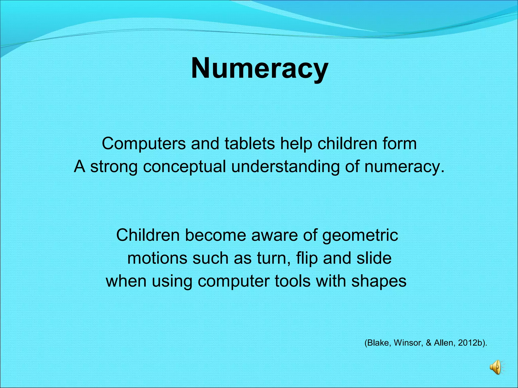 Numeracy
Computers and tablets help children form
A strong conceptual understanding of numeracy.
Children become aware of geometric
motions such as turn, flip and slide
when using computer tools with shapes
(Blake, Winsor, & Allen, 2012b).
 