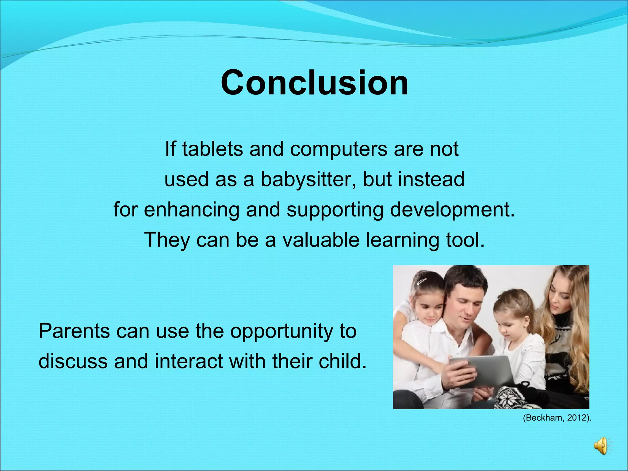 Conclusion
If tablets and computers are not
used as a babysitter, but instead
for enhancing and supporting development.
They can be a valuable learning tool.
Parents can use the opportunity to
discuss and interact with their child.
(Beckham, 2012).
 