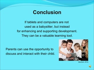 Conclusion
If tablets and computers are not
used as a babysitter, but instead
for enhancing and supporting development.
They can be a valuable learning tool.
Parents can use the opportunity to
discuss and interact with their child.
(Beckham, 2012).
 