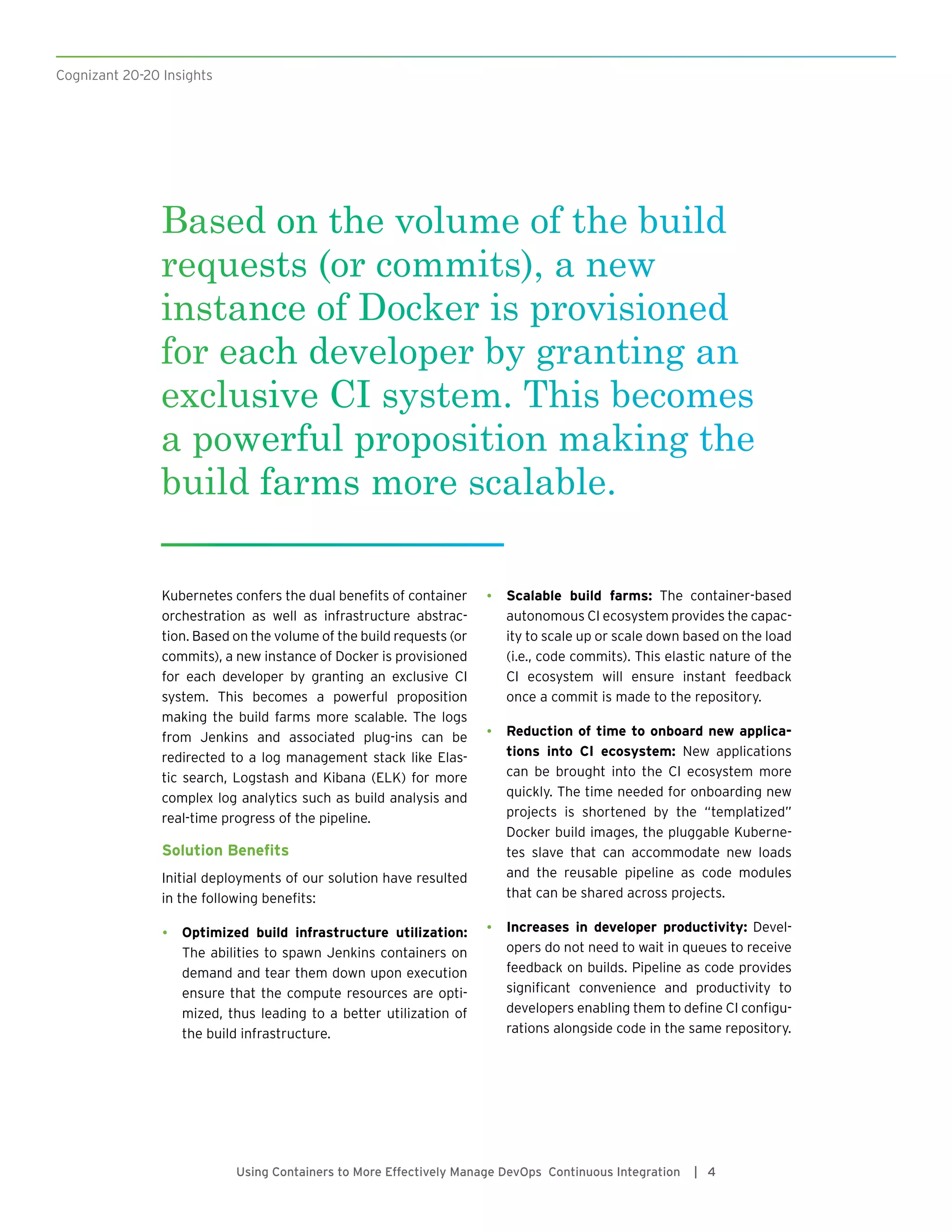 Cognizant 20-20 Insights
Using Containers to More Effectively Manage DevOps Continuous Integration | 4
Kubernetes confers the dual benefits of container
orchestration as well as infrastructure abstrac-
tion. Based on the volume of the build requests (or
commits), a new instance of Docker is provisioned
for each developer by granting an exclusive CI
system. This becomes a powerful proposition
making the build farms more scalable. The logs
from Jenkins and associated plug-ins can be
redirected to a log management stack like Elas-
tic search, Logstash and Kibana (ELK) for more
complex log analytics such as build analysis and
real-time progress of the pipeline.
Solution Benefits
Initial deployments of our solution have resulted
in the following benefits:
•	 Optimized build infrastructure utilization:
The abilities to spawn Jenkins containers on
demand and tear them down upon execution
ensure that the compute resources are opti-
mized, thus leading to a better utilization of
the build infrastructure.
•	 Scalable build farms: The container-based
autonomous CI ecosystem provides the capac-
ity to scale up or scale down based on the load
(i.e., code commits). This elastic nature of the
CI ecosystem will ensure instant feedback
once a commit is made to the repository.
•	 Reduction of time to onboard new applica-
tions into CI ecosystem: New applications
can be brought into the CI ecosystem more
quickly. The time needed for onboarding new
projects is shortened by the “templatized”
Docker build images, the pluggable Kuberne-
tes slave that can accommodate new loads
and the reusable pipeline as code modules
that can be shared across projects.
•	 Increases in developer productivity: Devel-
opers do not need to wait in queues to receive
feedback on builds. Pipeline as code provides
significant convenience and productivity to
developers enabling them to define CI configu-
rations alongside code in the same repository.
Based on the volume of the build
requests (or commits), a new
instance of Docker is provisioned
for each developer by granting an
exclusive CI system. This becomes
a powerful proposition making the
build farms more scalable.
 