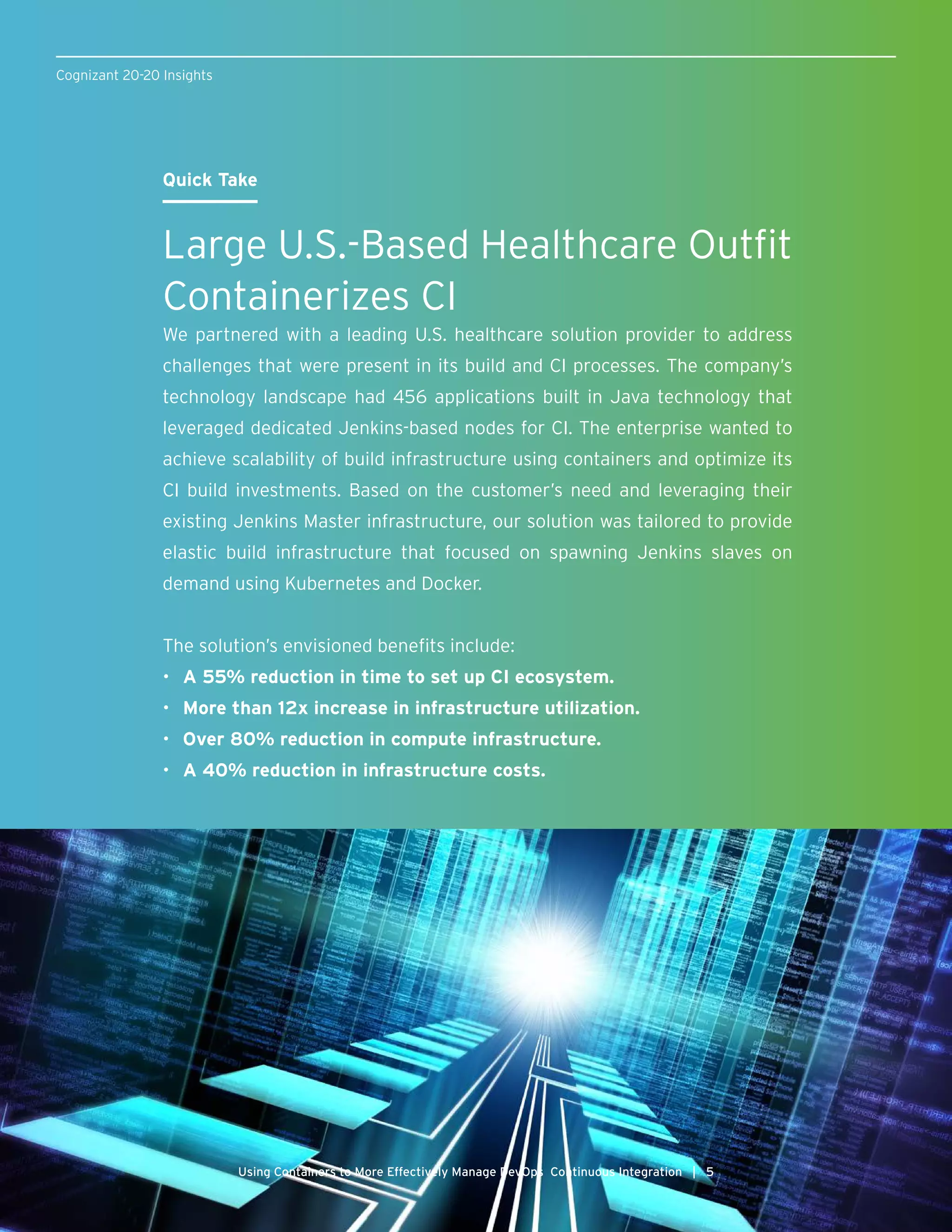 Cognizant 20-20 Insights
Using Containers to More Effectively Manage DevOps Continuous Integration | 5
Quick Take
Large U.S.-Based Healthcare Outfit
Containerizes CI
We partnered with a leading U.S. healthcare solution provider to address
challenges that were present in its build and CI processes. The company’s
technology landscape had 456 applications built in Java technology that
leveraged dedicated Jenkins-based nodes for CI. The enterprise wanted to
achieve scalability of build infrastructure using containers and optimize its
CI build investments. Based on the customer’s need and leveraging their
existing Jenkins Master infrastructure, our solution was tailored to provide
elastic build infrastructure that focused on spawning Jenkins slaves on
demand using Kubernetes and Docker.
The solution’s envisioned benefits include:
•	 A 55% reduction in time to set up CI ecosystem.
•	 More than 12x increase in infrastructure utilization.
•	 Over 80% reduction in compute infrastructure.
•	 A 40% reduction in infrastructure costs.
 