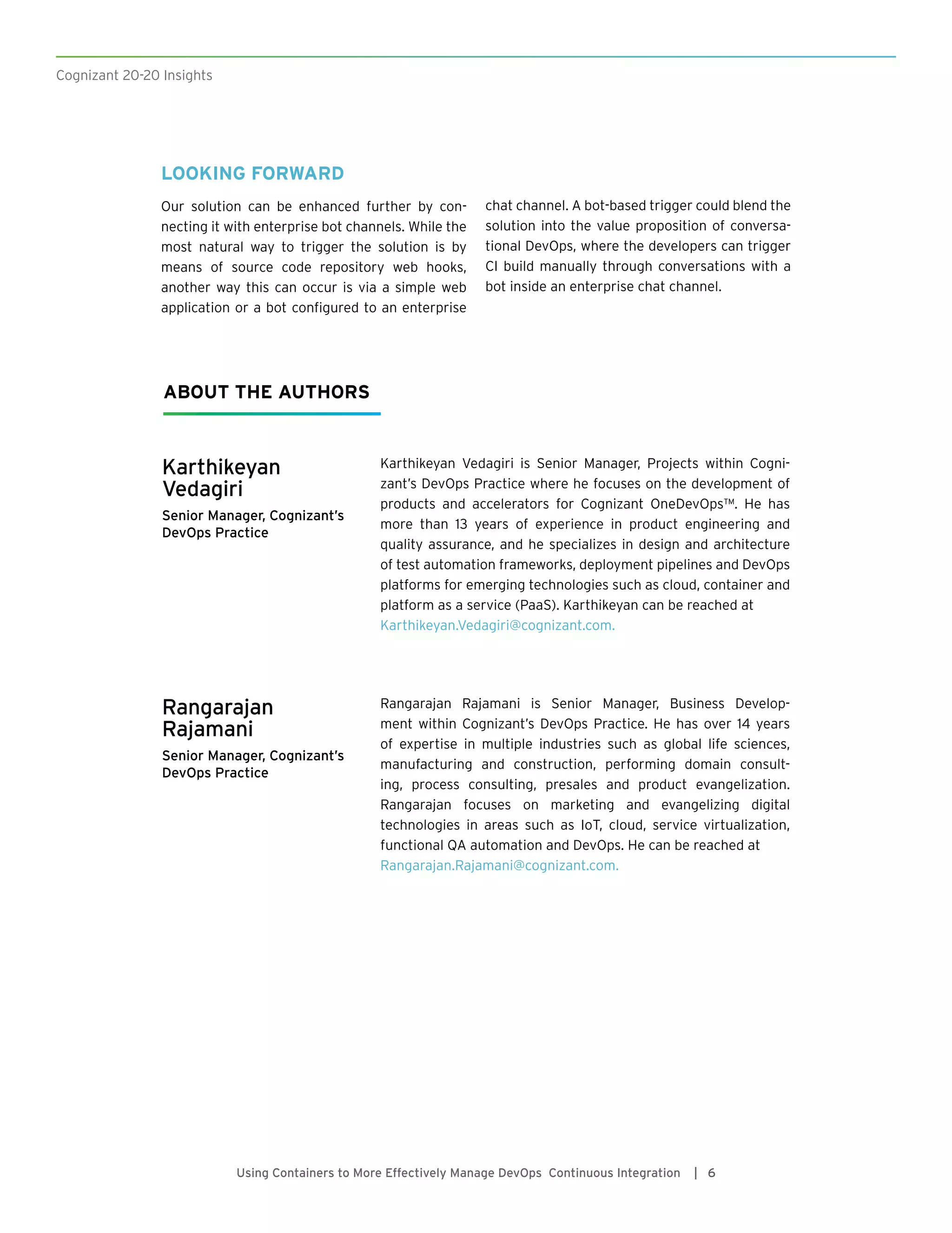Karthikeyan
Vedagiri
Senior Manager, Cognizant’s
DevOps Practice
Karthikeyan Vedagiri is Senior Manager, Projects within Cogni-
zant’s DevOps Practice where he focuses on the development of
products and accelerators for Cognizant OneDevOps™. He has
more than 13 years of experience in product engineering and
quality assurance, and he specializes in design and architecture
of test automation frameworks, deployment pipelines and DevOps
platforms for emerging technologies such as cloud, container and
platform as a service (PaaS). Karthikeyan can be reached at
Karthikeyan.Vedagiri@cognizant.com.
ABOUT THE AUTHORS
Rangarajan
Rajamani
Senior Manager, Cognizant’s
DevOps Practice
Rangarajan Rajamani is Senior Manager, Business Develop-
ment within Cognizant’s DevOps Practice. He has over 14 years
of expertise in multiple industries such as global life sciences,
manufacturing and construction, performing domain consult-
ing, process consulting, presales and product evangelization.
Rangarajan focuses on marketing and evangelizing digital
technologies in areas such as IoT, cloud, service virtualization,
functional QA automation and DevOps. He can be reached at
Rangarajan.Rajamani@cognizant.com.
Cognizant 20-20 Insights
Using Containers to More Effectively Manage DevOps Continuous Integration | 6
LOOKING FORWARD
Our solution can be enhanced further by con-
necting it with enterprise bot channels. While the
most natural way to trigger the solution is by
means of source code repository web hooks,
another way this can occur is via a simple web
application or a bot configured to an enterprise
chat channel. A bot-based trigger could blend the
solution into the value proposition of conversa-
tional DevOps, where the developers can trigger
CI build manually through conversations with a
bot inside an enterprise chat channel.
 