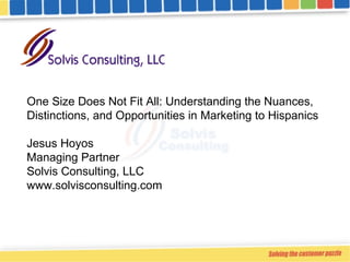 One Size Does Not Fit All: Understanding the Nuances, Distinctions, and Opportunities in Marketing to Hispanics Jesus Hoyos Managing Partner Solvis Consulting, LLC www.solvisconsulting.com  