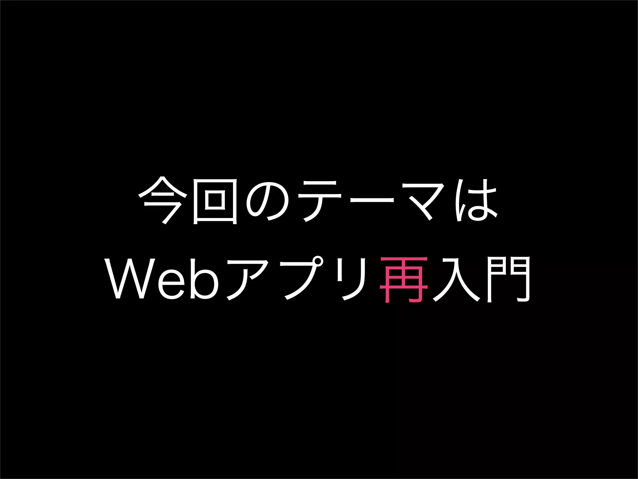 今回のテーマは Webアプリ再入門 
