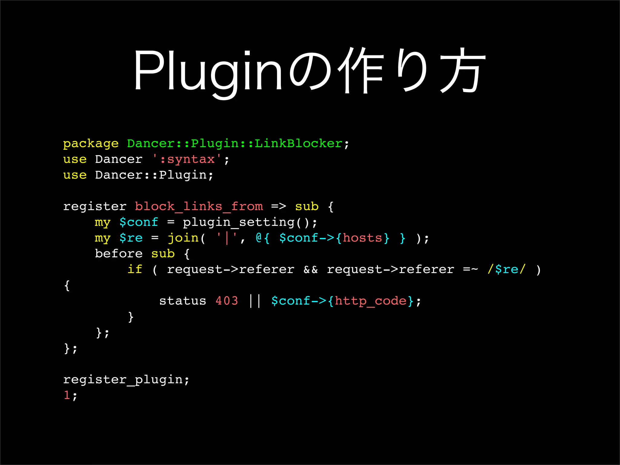 Pluginの作り方 package Dancer::Plugin::LinkBlocker; use Dancer ':syntax'; use Dancer::Plugin; register block_links_from => sub { my $conf = plugin_setting(); my $re = join( '|', @{ $conf->{hosts} } ); before sub { if ( request->referer && request->referer =~ /$re/ ) { status 403 || $conf->{http_code}; } }; }; register_plugin; 1; 