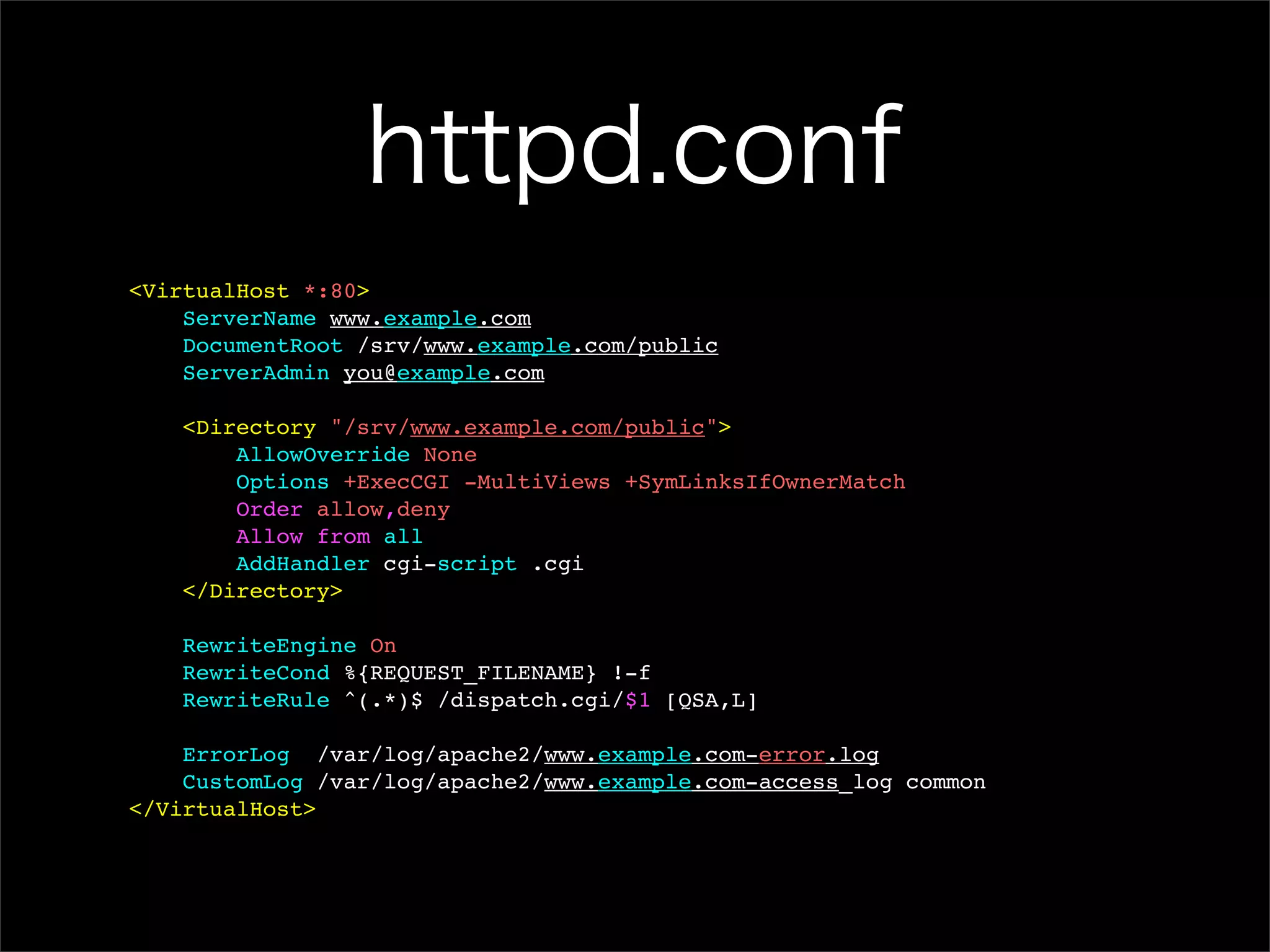httpd.conf <VirtualHost *:80> ServerName www.example.com DocumentRoot /srv/www.example.com/public ServerAdmin you@example.com <Directory "/srv/www.example.com/public"> AllowOverride None Options +ExecCGI -MultiViews +SymLinksIfOwnerMatch Order allow,deny Allow from all AddHandler cgi-script .cgi </Directory> RewriteEngine On RewriteCond %{REQUEST_FILENAME} !-f RewriteRule ^(.*)$ /dispatch.cgi/$1 [QSA,L] ErrorLog /var/log/apache2/www.example.com-error.log CustomLog /var/log/apache2/www.example.com-access_log common </VirtualHost> 