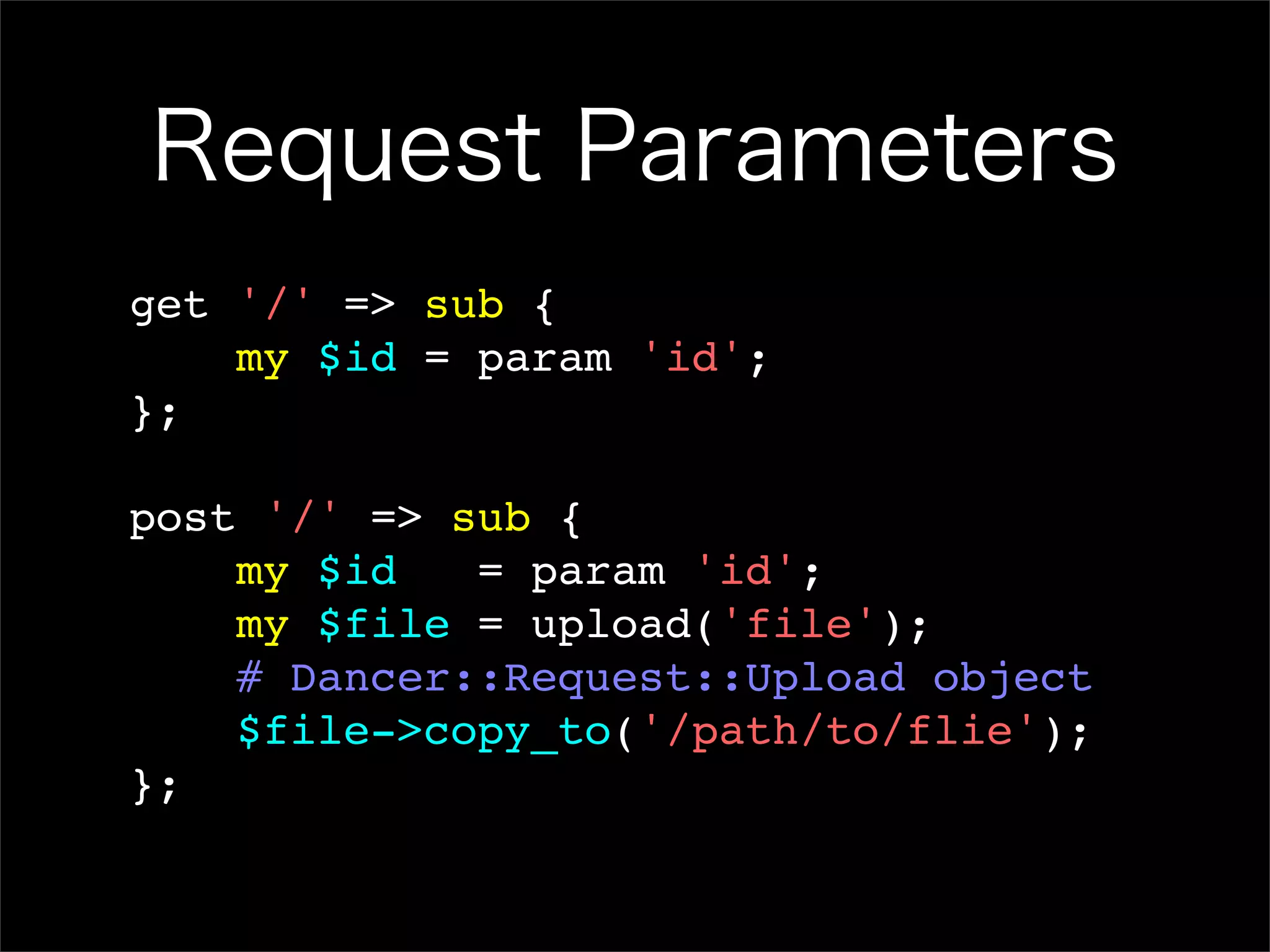 Request Parameters get '/' => sub { my $id = param 'id'; }; post '/' => sub { my $id = param 'id'; my $file = upload('file'); # Dancer::Request::Upload object $file->copy_to('/path/to/flie'); }; 