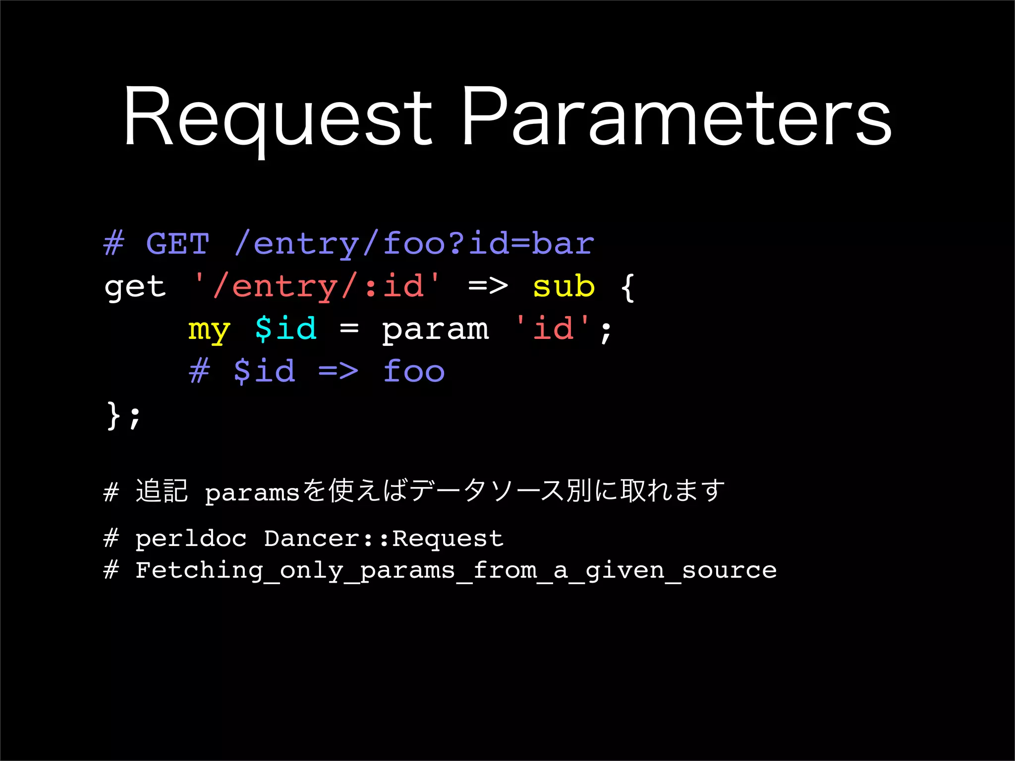 Request Parameters # GET /entry/foo?id=bar get '/entry/:id' => sub { my $id = param 'id'; # $id => foo }; # 追記 paramsを使えばデータソース別に取れます # perldoc Dancer::Request # Fetching_only_params_from_a_given_source 