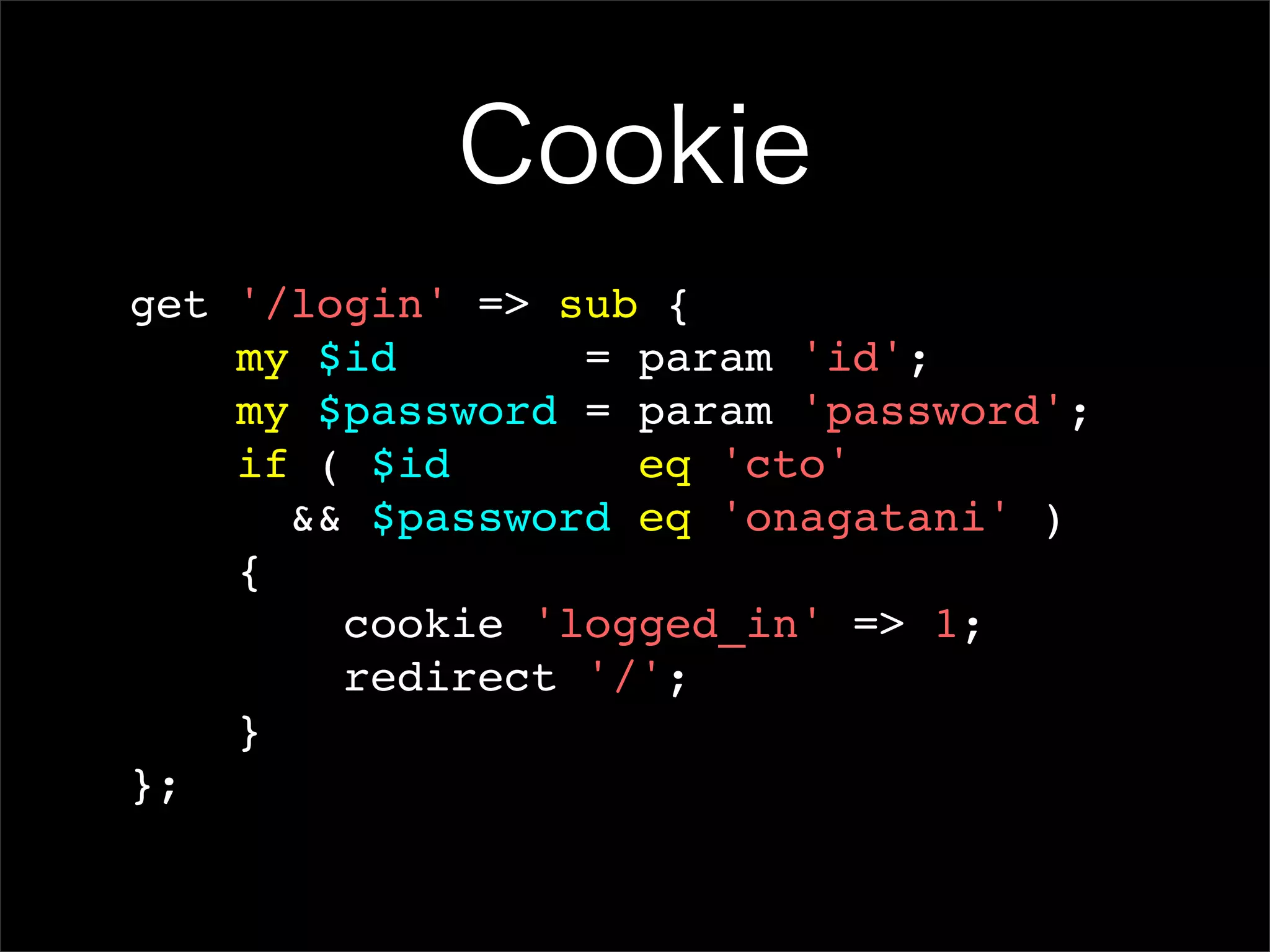Cookie get '/login' => sub { my $id = param 'id'; my $password = param 'password'; if ( $id eq 'cto' && $password eq 'onagatani' ) { cookie 'logged_in' => 1; redirect '/'; } }; 