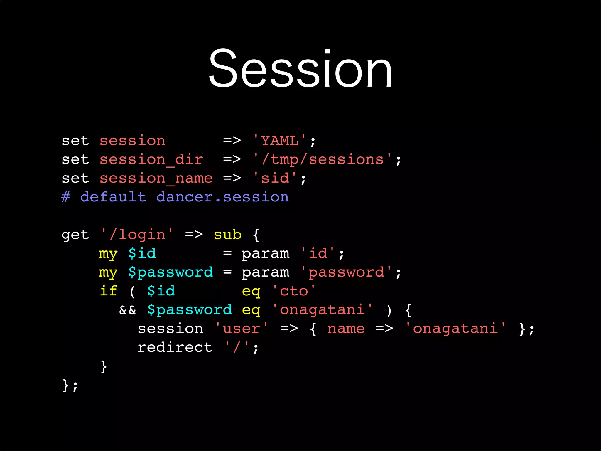 Session set session => 'YAML'; set session_dir => '/tmp/sessions'; set session_name => 'sid'; # default dancer.session get '/login' => sub { my $id = param 'id'; my $password = param 'password'; if ( $id eq 'cto' && $password eq 'onagatani' ) { session 'user' => { name => 'onagatani' }; redirect '/'; } }; 