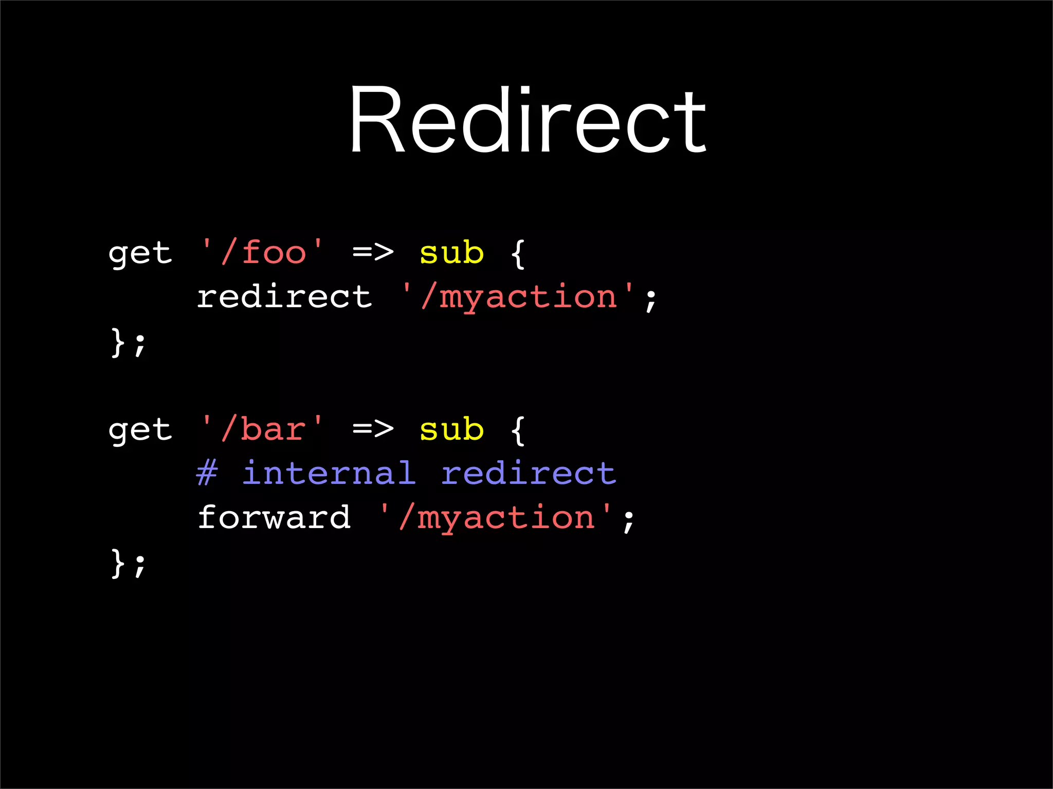 Redirect get '/foo' => sub { redirect '/myaction'; }; get '/bar' => sub { # internal redirect forward '/myaction'; }; 