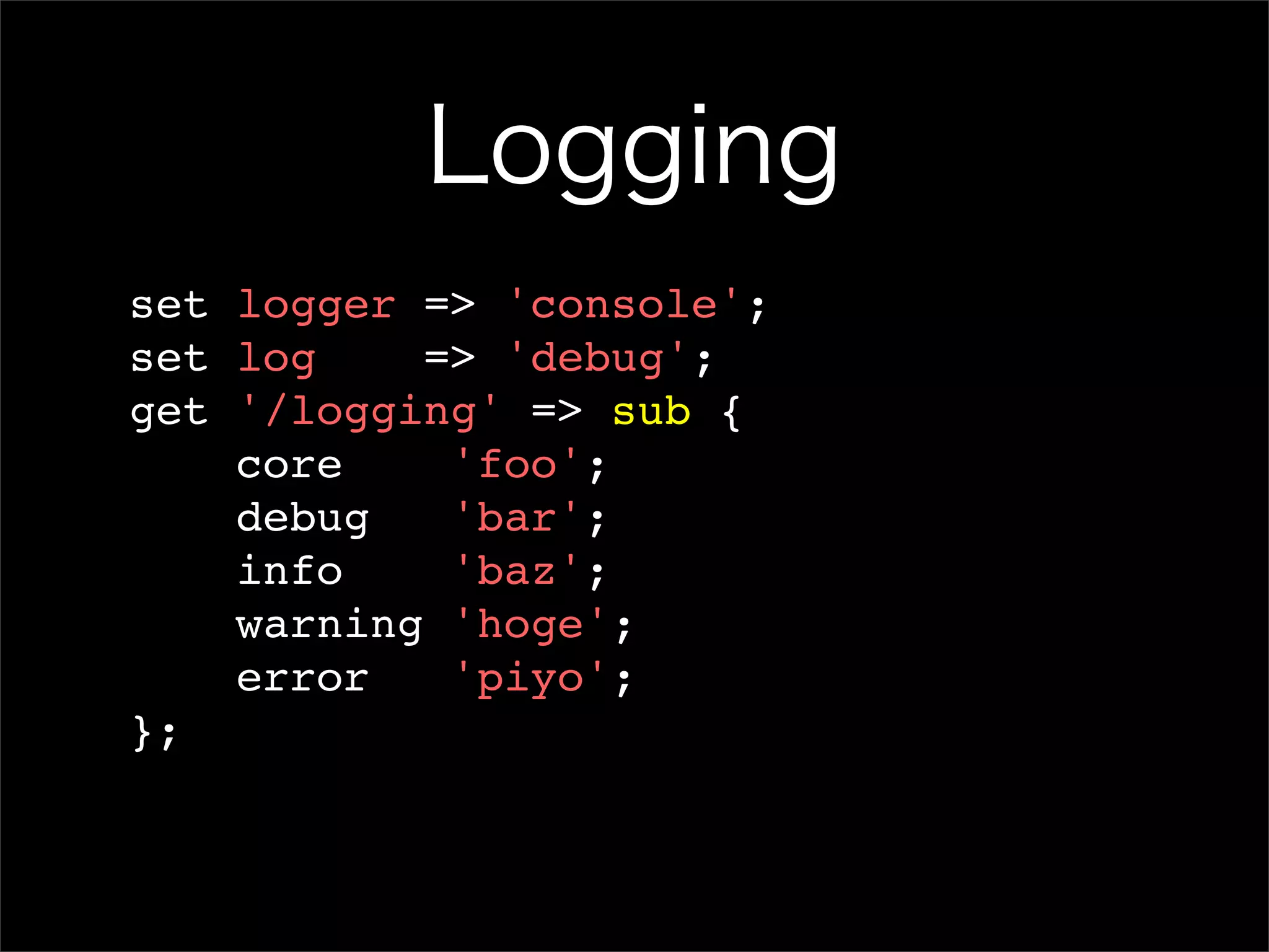 Logging set logger => 'console'; set log => 'debug'; get '/logging' => sub { core 'foo'; debug 'bar'; info 'baz'; warning 'hoge'; error 'piyo'; }; 