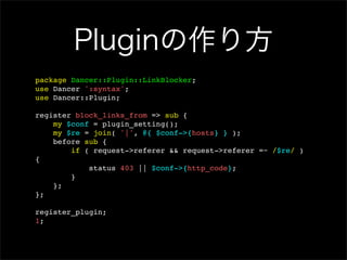 Pluginの作り方
package Dancer::Plugin::LinkBlocker;
use Dancer ':syntax';
use Dancer::Plugin;

register block_links_from => sub {
    my $conf = plugin_setting();
    my $re = join( '|', @{ $conf->{hosts} } );
    before sub {
        if ( request->referer && request->referer =~ /$re/ )
{
            status 403 || $conf->{http_code};
        }
    };
};

register_plugin;
1;
 
