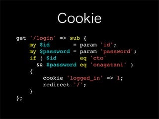 Cookie
get '/login' => sub {
    my $id       = param 'id';
    my $password = param 'password';
    if ( $id       eq 'cto'
      && $password eq 'onagatani' )
    {
        cookie 'logged_in' => 1;
        redirect '/';
    }
};
 
