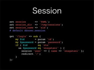 Session
set session      => 'YAML';
set session_dir => '/tmp/sessions';
set session_name => 'sid';
# default dancer.session

get '/login' => sub {
    my $id       = param 'id';
    my $password = param 'password';
    if ( $id       eq 'cto'
      && $password eq 'onagatani' ) {
        session 'user' => { name => 'onagatani' };
        redirect '/';
    }
};
 