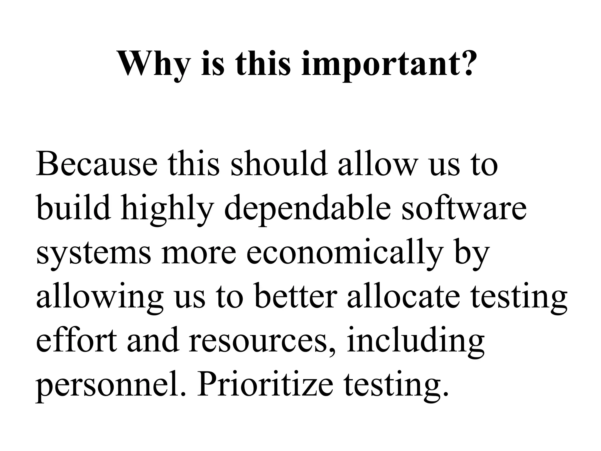 Because this should allow us to build highly dependable software systems more economically by allowing us to better allocate testing effort and resources, including personnel. Prioritize testing. Why is this important? 