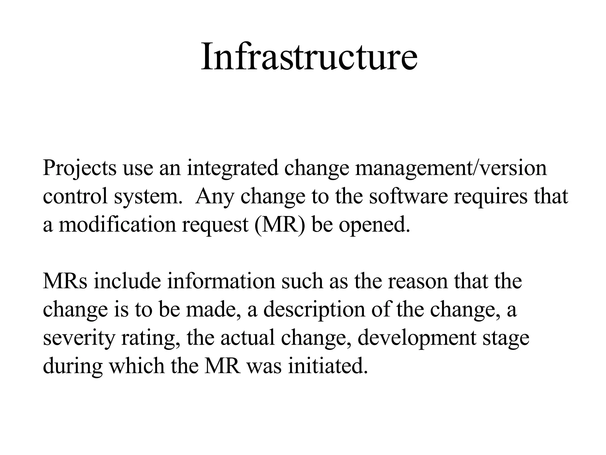 Infrastructure Projects use an integrated change management/version control system. Any change to the software requires that a modification request (MR) be opened. MRs include information such as the reason that the change is to be made, a description of the change, a severity rating, the actual change, development stage during which the MR was initiated. 