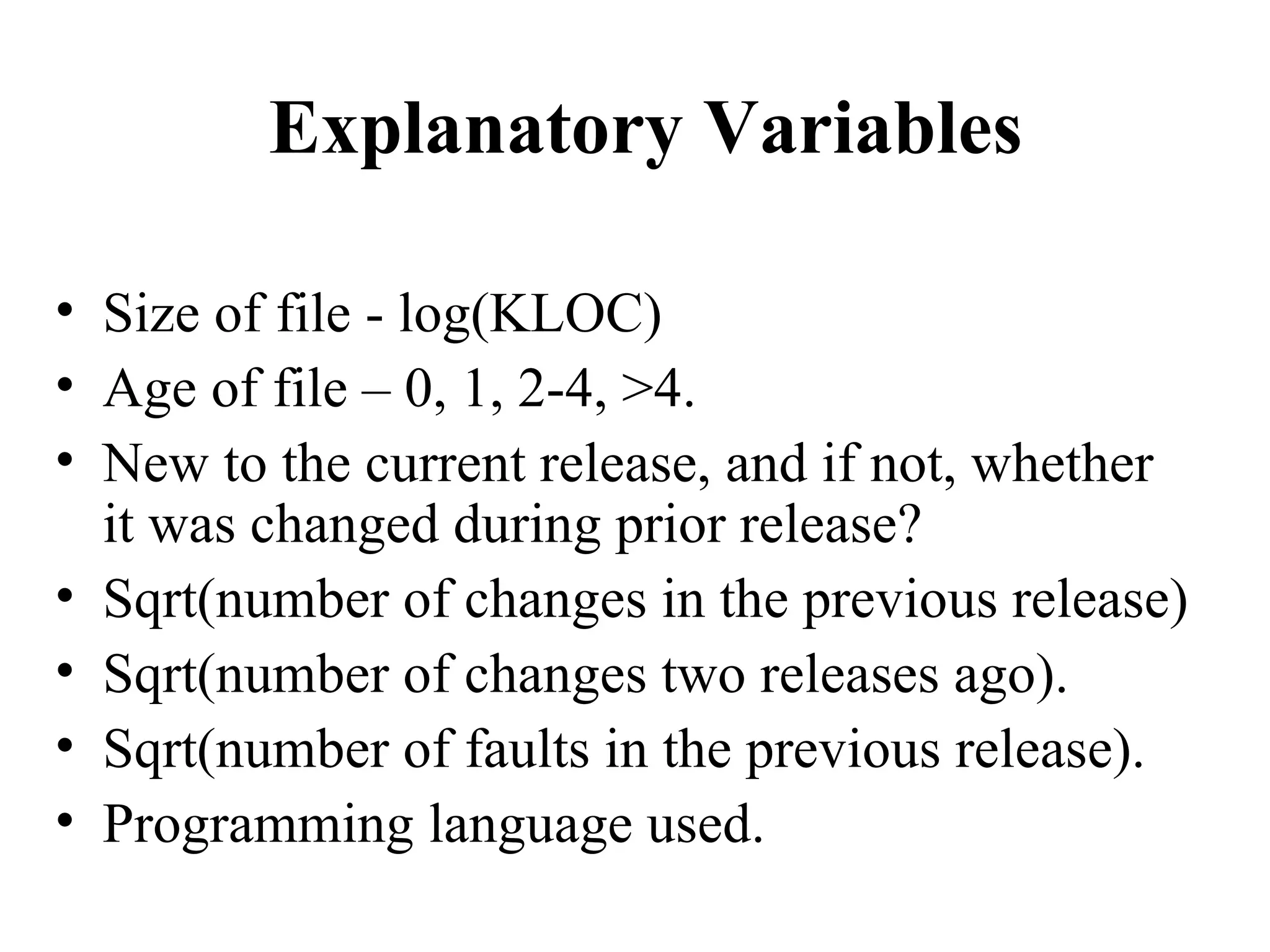 Explanatory Variables Size of file - log(KLOC) Age of file – 0, 1, 2-4, >4. New to the current release, and if not, whether it was changed during prior release? Sqrt(number of changes in the previous release) Sqrt(number of changes two releases ago). Sqrt(number of faults in the previous release). Programming language used. 
