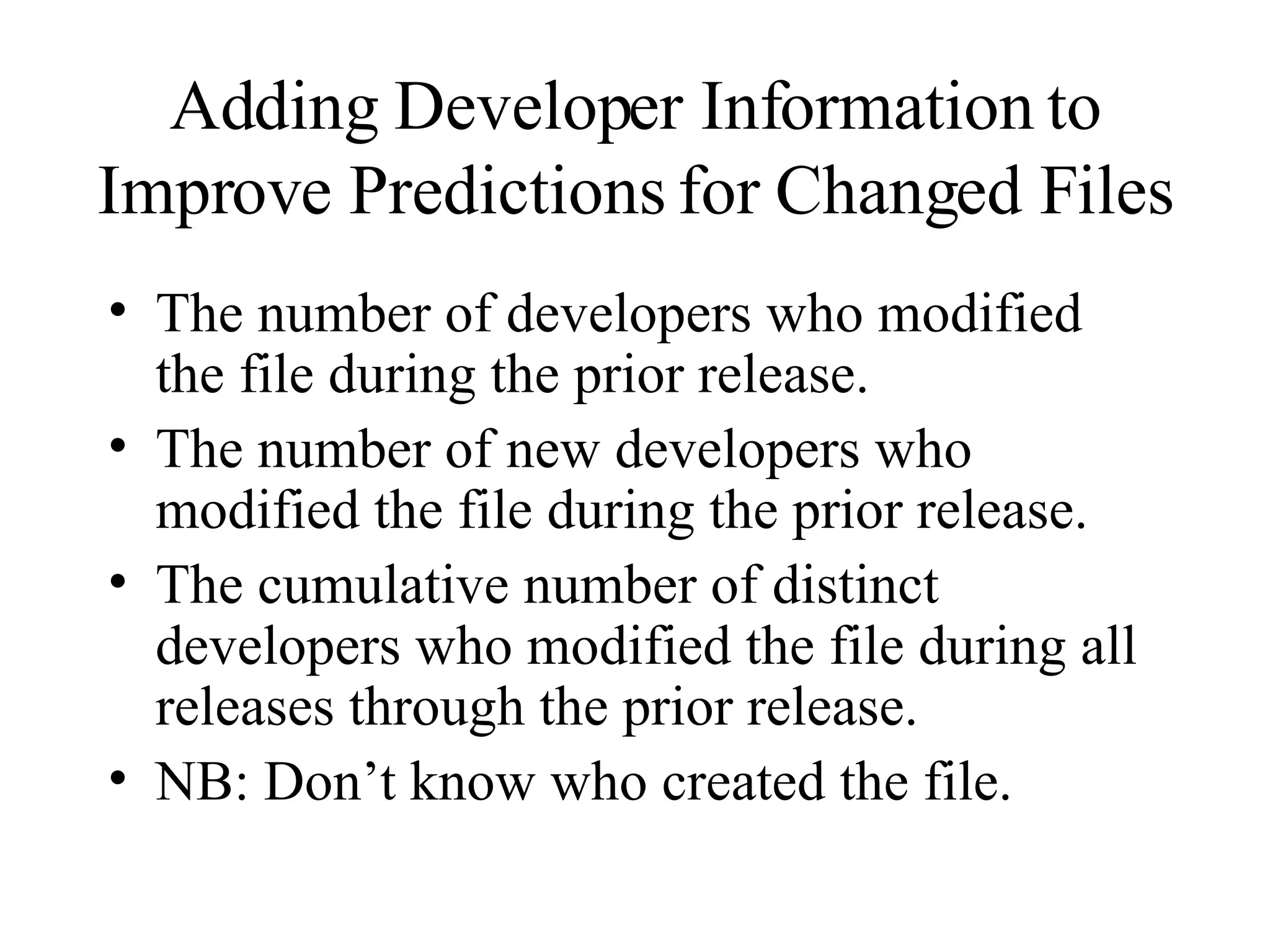 Adding Developer Information to Improve Predictions for Changed Files The number of developers who modified the file during the prior release. The number of new developers who modified the file during the prior release. The cumulative number of distinct developers who modified the file during all releases through the prior release. NB: Don’t know who created the file. 