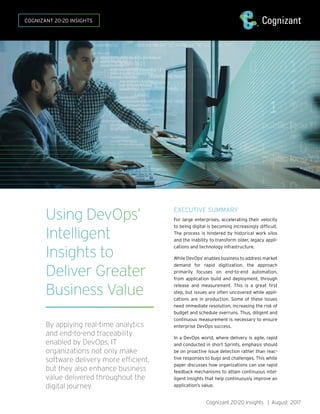 Cognizant 20-20 Insights | August 2017
Using DevOps’
Intelligent
Insights to
Deliver Greater
Business Value
By applying real-time analytics
and end-to-end traceability
enabled by DevOps, IT
organizations not only make
software delivery more efficient,
but they also enhance business
value delivered throughout the
digital journey.
EXECUTIVE SUMMARY
For large enterprises, accelerating their velocity
to being digital is becoming increasingly difficult.
The process is hindered by historical work silos
and the inability to transform older, legacy appli-
cations and technology infrastructure.
While DevOps1
enables business to address market
demand for rapid digitization, the approach
primarily focuses on end-to-end automation,
from application build and deployment, through
release and measurement. This is a great first
step, but issues are often uncovered while appli-
cations are in production. Some of these issues
need immediate resolution, increasing the risk of
budget and schedule overruns. Thus, diligent and
continuous measurement is necessary to ensure
enterprise DevOps success.
In a DevOps world, where delivery is agile, rapid
and conducted in short Sprints, emphasis should
be on proactive issue detection rather than reac-
tive responses to bugs and challenges. This white
paper discusses how organizations can use rapid
feedback mechanisms to attain continuous intel-
ligent insights that help continuously improve an
application’s value.
COGNIZANT 20-20 INSIGHTS
 