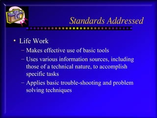 Standards Addressed Life Work Makes effective use of basic tools Uses various information sources, including those of a technical nature, to accomplish specific tasks Applies basic trouble-shooting and problem solving techniques 