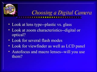 Choosing a Digital Camera Look at lens type--plastic vs. glass Look at zoom characteristics--digital or optical? Look for several flash modes Look for viewfinder as well as LCD panel Autofocus and macro lenses--will you use them? 