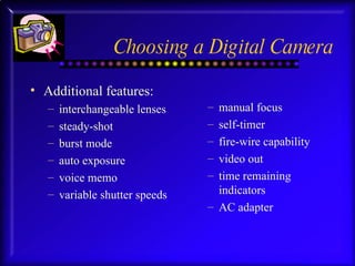 Choosing a Digital Camera Additional features:  interchangeable lenses steady-shot burst mode auto exposure voice memo variable shutter speeds manual focus self-timer fire-wire capability video out time remaining indicators AC adapter 