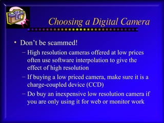 Choosing a Digital Camera Don’t be scammed! High resolution cameras offered at low prices often use software interpolation to give the effect of high resolution If buying a low priced camera, make sure it is a charge-coupled device (CCD) Do buy an inexpensive low resolution camera if you are only using it for web or monitor work 