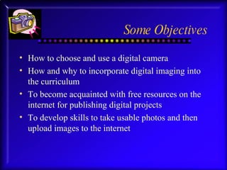 Some Objectives How to choose and use a digital camera How and why to incorporate digital imaging into the curriculum To become acquainted with free resources on the internet for publishing digital projects  To develop skills to take usable photos and then upload images to the internet 