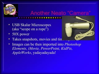 Another Neato “Camera” USB Skalar Microscopes  (aka “scope on a rope”) 50X power Takes snapshots, movies and time lapses Images can be then imported into  Photoshop Elements, iMovie, PowerPoint, KidPix, AppleWorks , yadayadayada! 