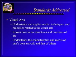 Standards Addressed Visual Arts Understands and applies media, techniques, and processes related to the visual arts Knows how to use structures and functions of art Understands the characteristics and merits of one’s own artwork and that of others 