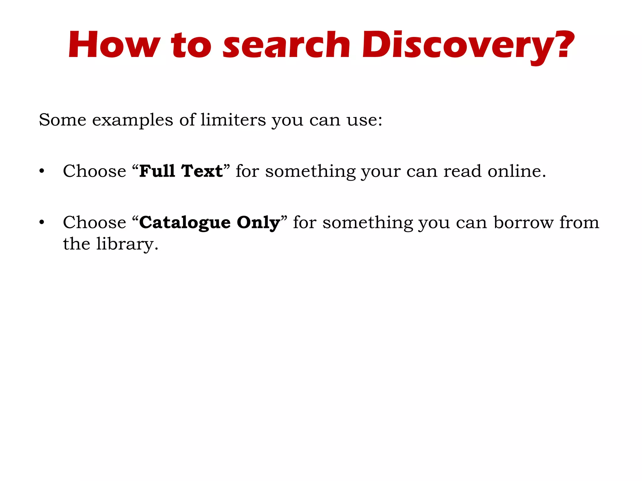How to search Discovery?
Some examples of limiters you can use:
• Choose “Full Text” for something your can read online.
• Choose “Catalogue Only” for something you can borrow from
the library.
 