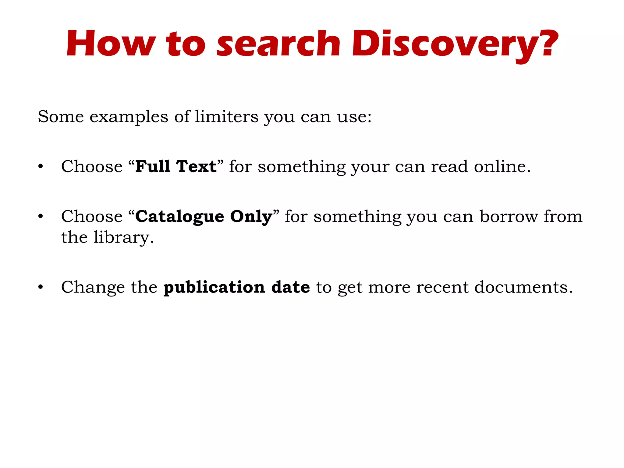 How to search Discovery?
Some examples of limiters you can use:
• Choose “Full Text” for something your can read online.
• Choose “Catalogue Only” for something you can borrow from
the library.
• Change the publication date to get more recent documents.
 
