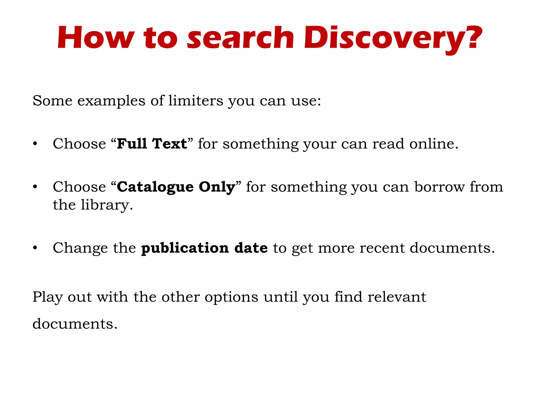 How to search Discovery?
Some examples of limiters you can use:
• Choose “Full Text” for something your can read online.
• Choose “Catalogue Only” for something you can borrow from
the library.
• Change the publication date to get more recent documents.
Play out with the other options until you find relevant
documents.
 